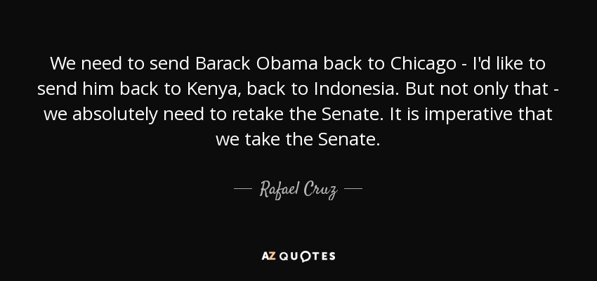 We need to send Barack Obama back to Chicago - I'd like to send him back to Kenya, back to Indonesia. But not only that - we absolutely need to retake the Senate. It is imperative that we take the Senate. - Rafael Cruz