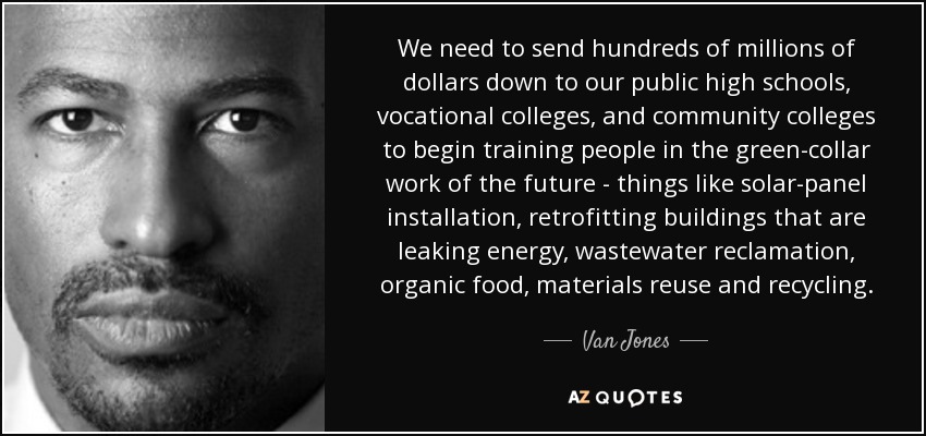 We need to send hundreds of millions of dollars down to our public high schools, vocational colleges, and community colleges to begin training people in the green-collar work of the future - things like solar-panel installation, retrofitting buildings that are leaking energy, wastewater reclamation, organic food, materials reuse and recycling. - Van Jones