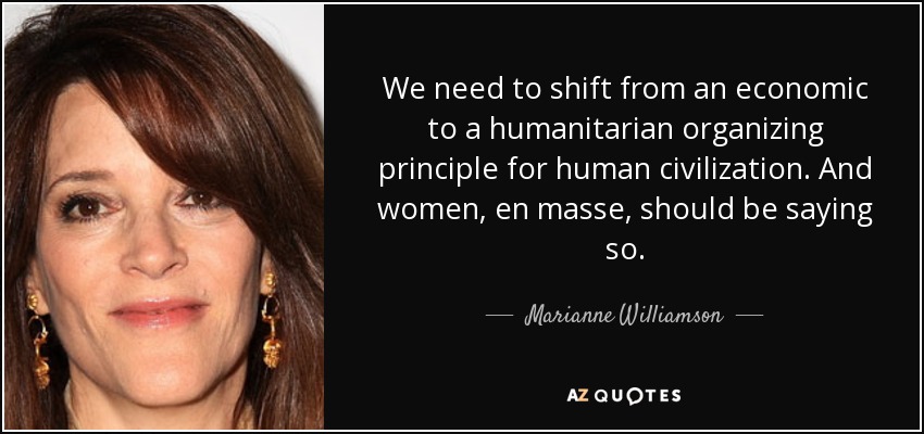 We need to shift from an economic to a humanitarian organizing principle for human civilization. And women, en masse, should be saying so. - Marianne Williamson