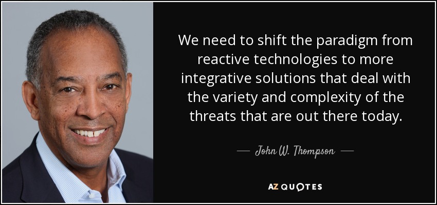 We need to shift the paradigm from reactive technologies to more integrative solutions that deal with the variety and complexity of the threats that are out there today. - John W. Thompson