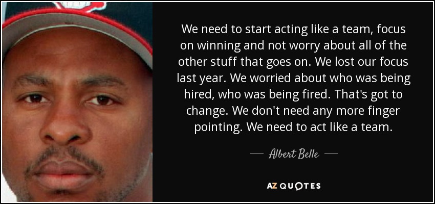 We need to start acting like a team, focus on winning and not worry about all of the other stuff that goes on. We lost our focus last year. We worried about who was being hired, who was being fired. That's got to change. We don't need any more finger pointing. We need to act like a team. - Albert Belle