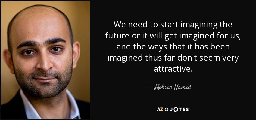 We need to start imagining the future or it will get imagined for us, and the ways that it has been imagined thus far don't seem very attractive. - Mohsin Hamid