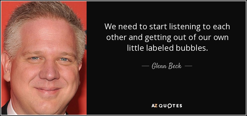 We need to start listening to each other and getting out of our own little labeled bubbles. - Glenn Beck
