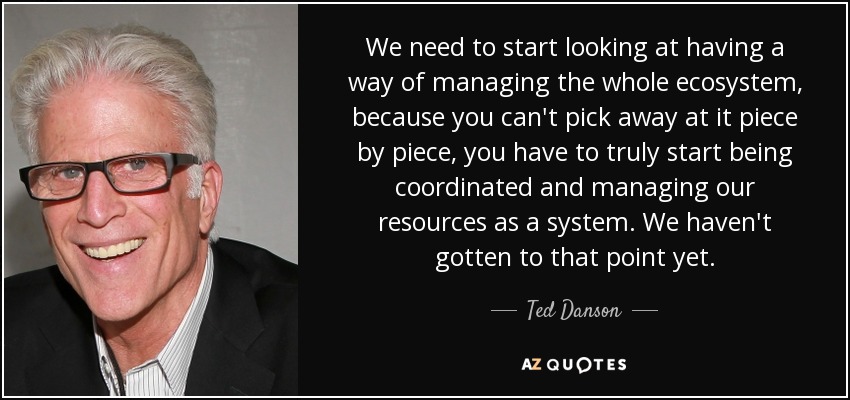 We need to start looking at having a way of managing the whole ecosystem, because you can't pick away at it piece by piece, you have to truly start being coordinated and managing our resources as a system. We haven't gotten to that point yet. - Ted Danson