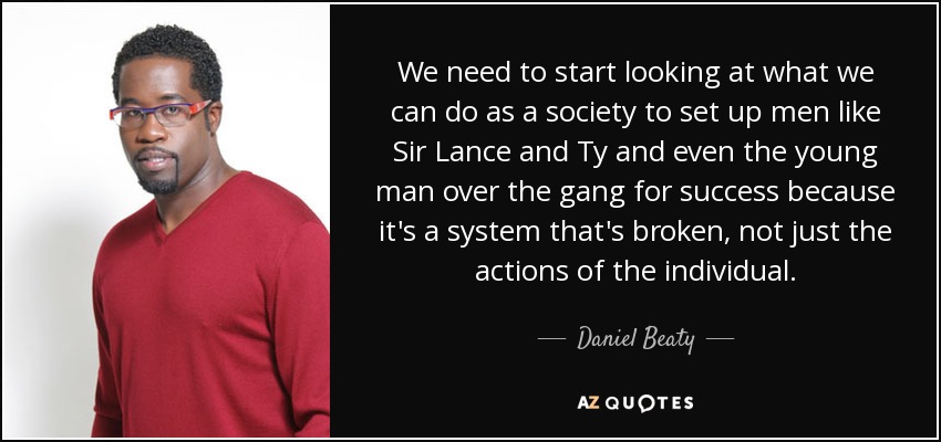 We need to start looking at what we can do as a society to set up men like Sir Lance and Ty and even the young man over the gang for success because it's a system that's broken, not just the actions of the individual. - Daniel Beaty