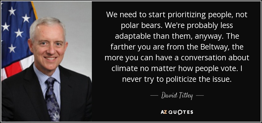 We need to start prioritizing people, not polar bears. We're probably less adaptable than them, anyway. The farther you are from the Beltway, the more you can have a conversation about climate no matter how people vote. I never try to politicize the issue. - David Titley