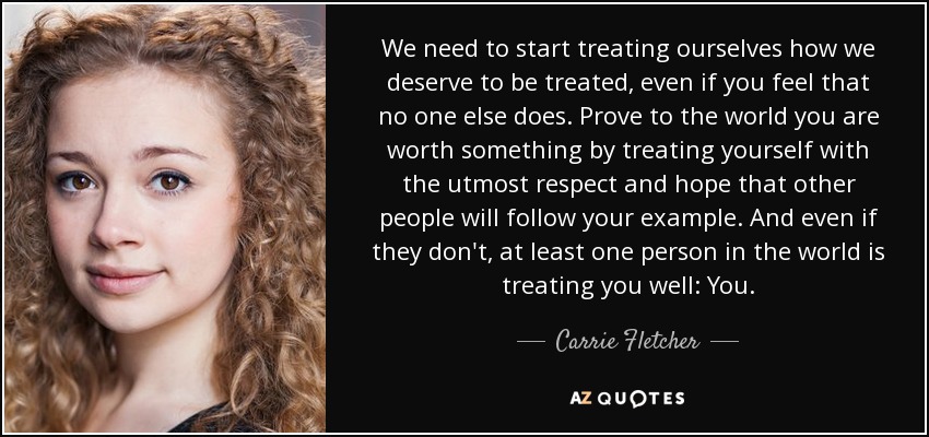We need to start treating ourselves how we deserve to be treated, even if you feel that no one else does. Prove to the world you are worth something by treating yourself with the utmost respect and hope that other people will follow your example. And even if they don't, at least one person in the world is treating you well: You. - Carrie Fletcher