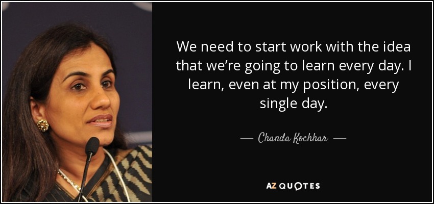 We need to start work with the idea that we’re going to learn every day. I learn, even at my position, every single day. - Chanda Kochhar