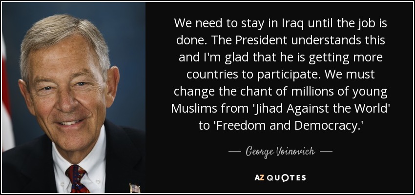 We need to stay in Iraq until the job is done. The President understands this and I'm glad that he is getting more countries to participate. We must change the chant of millions of young Muslims from 'Jihad Against the World' to 'Freedom and Democracy.' - George Voinovich