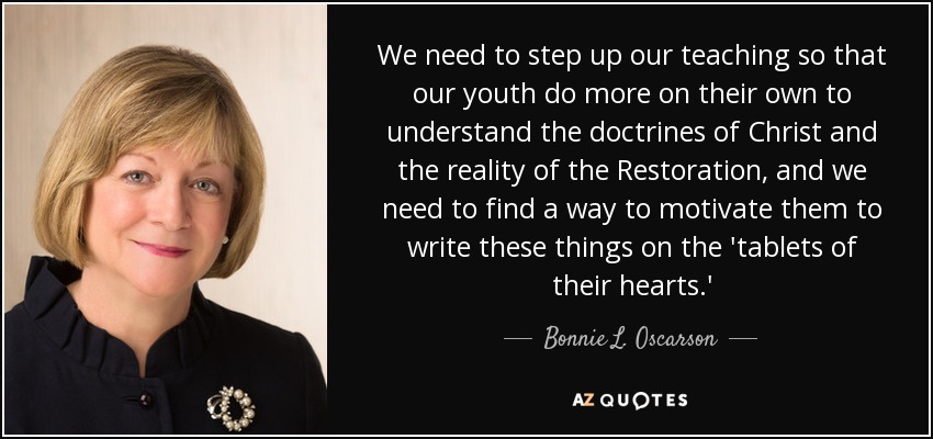 We need to step up our teaching so that our youth do more on their own to understand the doctrines of Christ and the reality of the Restoration, and we need to find a way to motivate them to write these things on the 'tablets of their hearts.' - Bonnie L. Oscarson