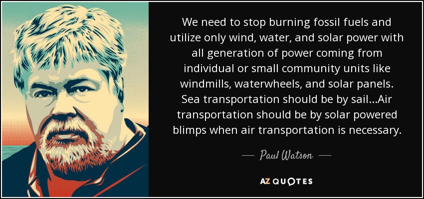 We need to stop burning fossil fuels and utilize only wind, water, and solar power with all generation of power coming from individual or small community units like windmills, waterwheels, and solar panels. Sea transportation should be by sail...Air transportation should be by solar powered blimps when air transportation is necessary. - Paul Watson