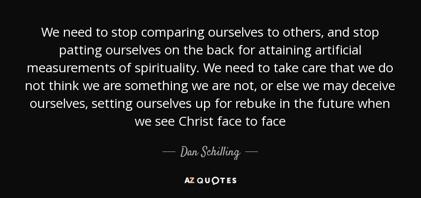 We need to stop comparing ourselves to others, and stop patting ourselves on the back for attaining artificial measurements of spirituality. We need to take care that we do not think we are something we are not, or else we may deceive ourselves, setting ourselves up for rebuke in the future when we see Christ face to face - Dan Schilling
