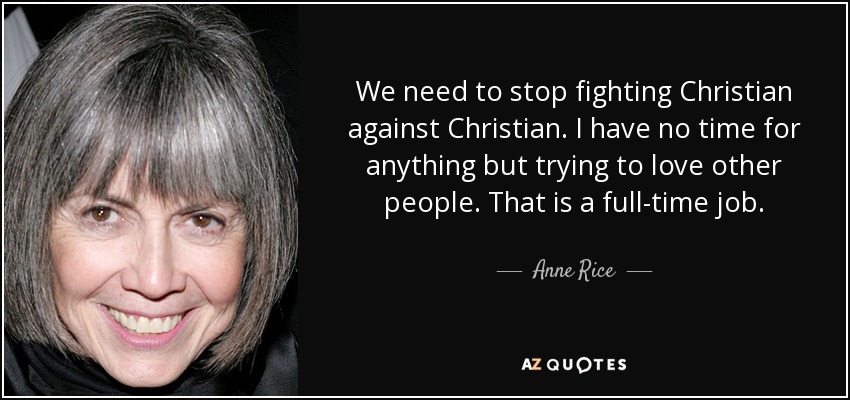 We need to stop fighting Christian against Christian. I have no time for anything but trying to love other people. That is a full-time job. - Anne Rice