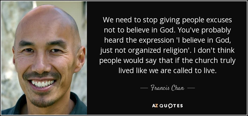 We need to stop giving people excuses not to believe in God. You've probably heard the expression 'I believe in God, just not organized religion'. I don't think people would say that if the church truly lived like we are called to live. - Francis Chan