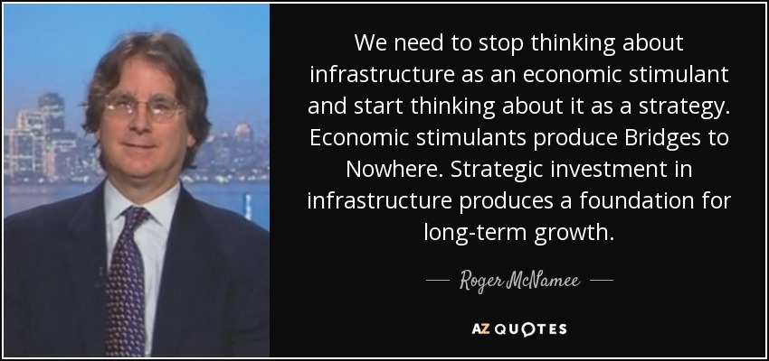 We need to stop thinking about infrastructure as an economic stimulant and start thinking about it as a strategy. Economic stimulants produce Bridges to Nowhere. Strategic investment in infrastructure produces a foundation for long-term growth. - Roger McNamee
