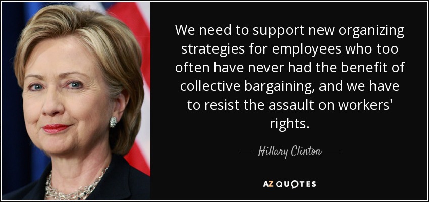 We need to support new organizing strategies for employees who too often have never had the benefit of collective bargaining, and we have to resist the assault on workers' rights. - Hillary Clinton