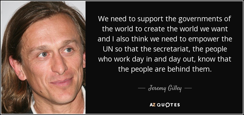 We need to support the governments of the world to create the world we want and I also think we need to empower the UN so that the secretariat, the people who work day in and day out, know that the people are behind them. - Jeremy Gilley