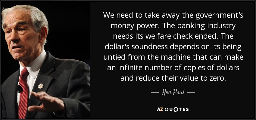 We need to take away the government's money power. The banking industry needs its welfare check ended. The dollar's soundness depends on its being untied from the machine that can make an infinite number of copies of dollars and reduce their value to zero. - Ron Paul
