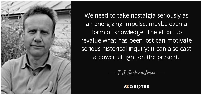 We need to take nostalgia seriously as an energizing impulse, maybe even a form of knowledge. The effort to revalue what has been lost can motivate serious historical inquiry; it can also cast a powerful light on the present. - T. J. Jackson Lears