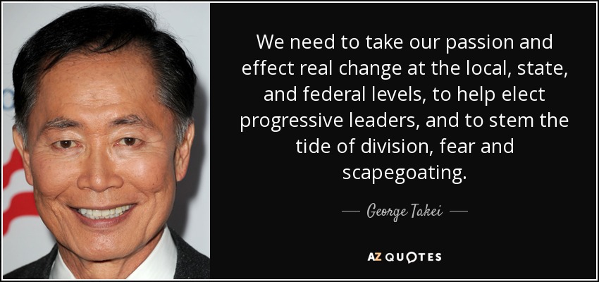 We need to take our passion and effect real change at the local, state, and federal levels, to help elect progressive leaders, and to stem the tide of division, fear and scapegoating. - George Takei