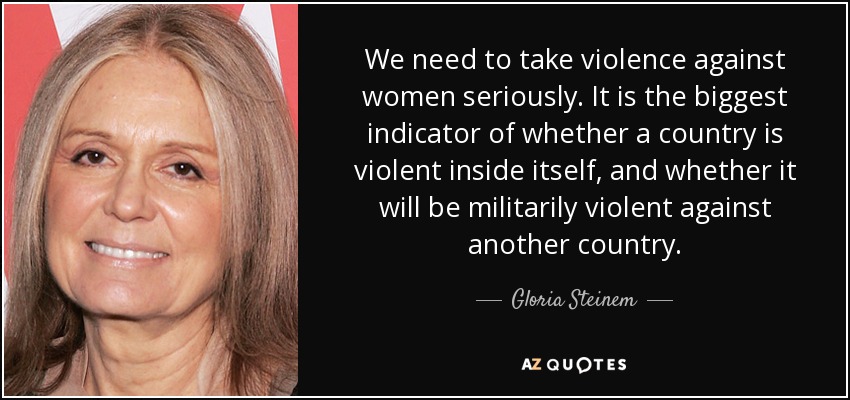 We need to take violence against women seriously. It is the biggest indicator of whether a country is violent inside itself, and whether it will be militarily violent against another country. - Gloria Steinem