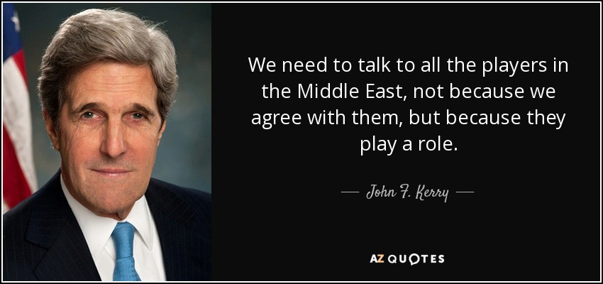 We need to talk to all the players in the Middle East, not because we agree with them, but because they play a role. - John F. Kerry