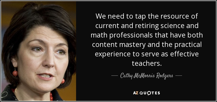 We need to tap the resource of current and retiring science and math professionals that have both content mastery and the practical experience to serve as effective teachers. - Cathy McMorris Rodgers