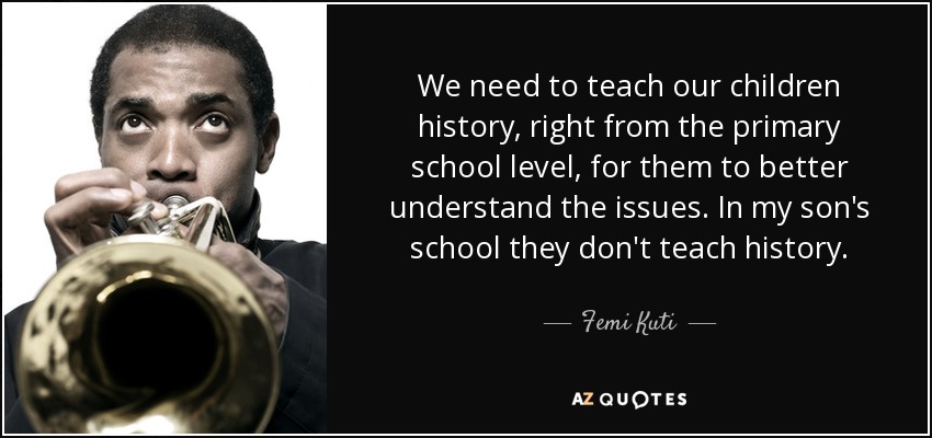 We need to teach our children history, right from the primary school level, for them to better understand the issues. In my son's school they don't teach history. - Femi Kuti