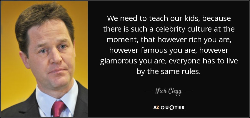We need to teach our kids, because there is such a celebrity culture at the moment, that however rich you are, however famous you are, however glamorous you are, everyone has to live by the same rules. - Nick Clegg