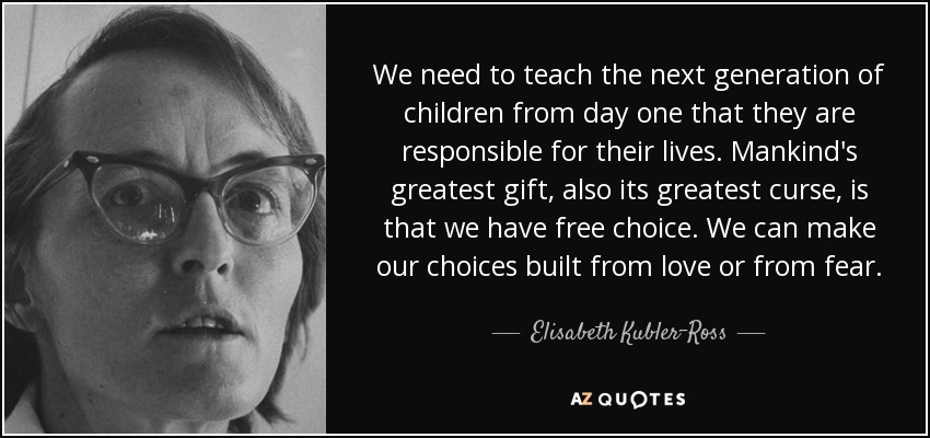 We need to teach the next generation of children from day one that they are responsible for their lives. Mankind's greatest gift, also its greatest curse, is that we have free choice. We can make our choices built from love or from fear. - Elisabeth Kubler-Ross