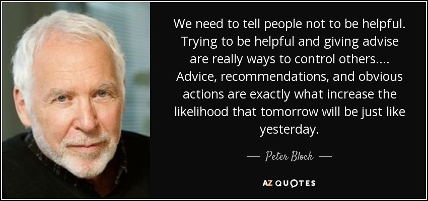 We need to tell people not to be helpful. Trying to be helpful and giving advise are really ways to control others. ... Advice, recommendations, and obvious actions are exactly what increase the likelihood that tomorrow will be just like yesterday. - Peter Block