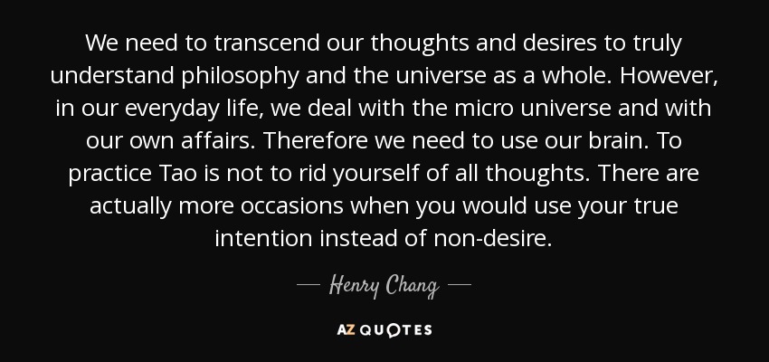 We need to transcend our thoughts and desires to truly understand philosophy and the universe as a whole. However, in our everyday life, we deal with the micro universe and with our own affairs. Therefore we need to use our brain. To practice Tao is not to rid yourself of all thoughts. There are actually more occasions when you would use your true intention instead of non-desire. - Henry Chang