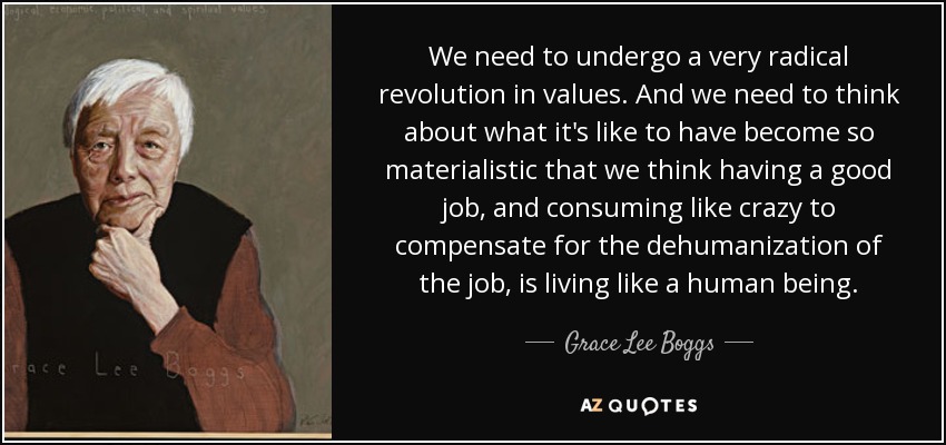 We need to undergo a very radical revolution in values. And we need to think about what it's like to have become so materialistic that we think having a good job, and consuming like crazy to compensate for the dehumanization of the job, is living like a human being. - Grace Lee Boggs