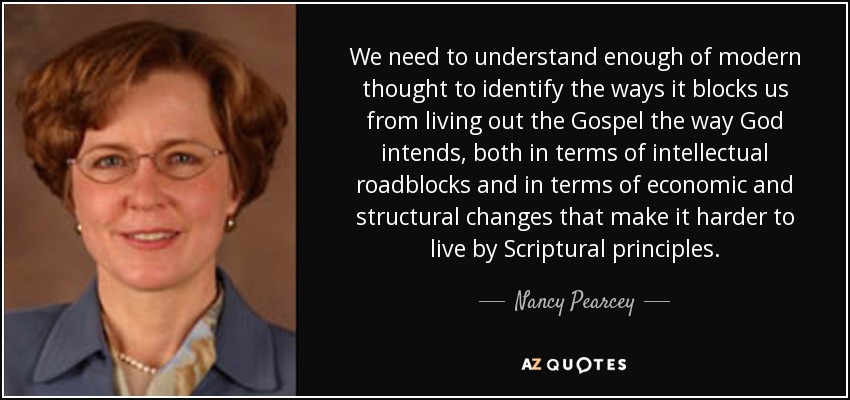 We need to understand enough of modern thought to identify the ways it blocks us from living out the Gospel the way God intends, both in terms of intellectual roadblocks and in terms of economic and structural changes that make it harder to live by Scriptural principles. - Nancy Pearcey