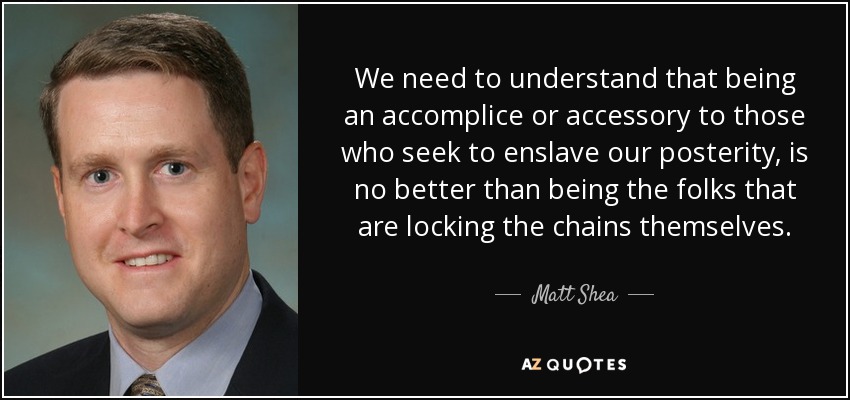 We need to understand that being an accomplice or accessory to those who seek to enslave our posterity, is no better than being the folks that are locking the chains themselves. - Matt Shea