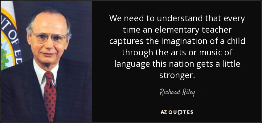 We need to understand that every time an elementary teacher captures the imagination of a child through the arts or music of language this nation gets a little stronger. - Richard Riley