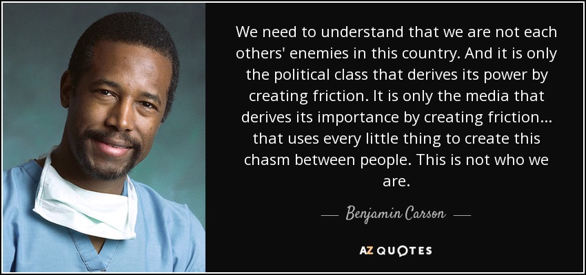 We need to understand that we are not each others' enemies in this country. And it is only the political class that derives its power by creating friction. It is only the media that derives its importance by creating friction... that uses every little thing to create this chasm between people. This is not who we are. - Benjamin Carson