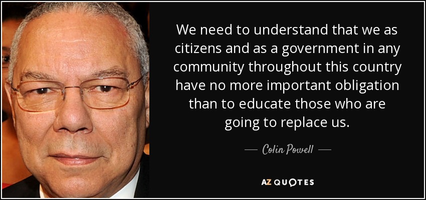We need to understand that we as citizens and as a government in any community throughout this country have no more important obligation than to educate those who are going to replace us. - Colin Powell