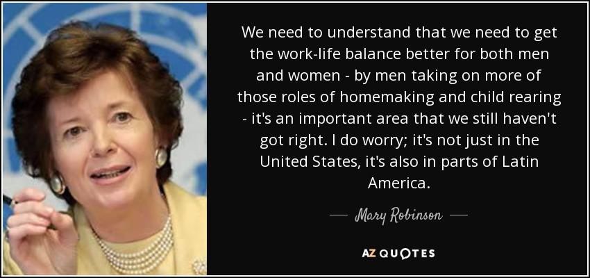 We need to understand that we need to get the work-life balance better for both men and women - by men taking on more of those roles of homemaking and child rearing - it's an important area that we still haven't got right. I do worry; it's not just in the United States, it's also in parts of Latin America. - Mary Robinson