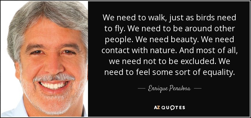 We need to walk, just as birds need to fly. We need to be around other people. We need beauty. We need contact with nature. And most of all, we need not to be excluded. We need to feel some sort of equality. - Enrique Penalosa