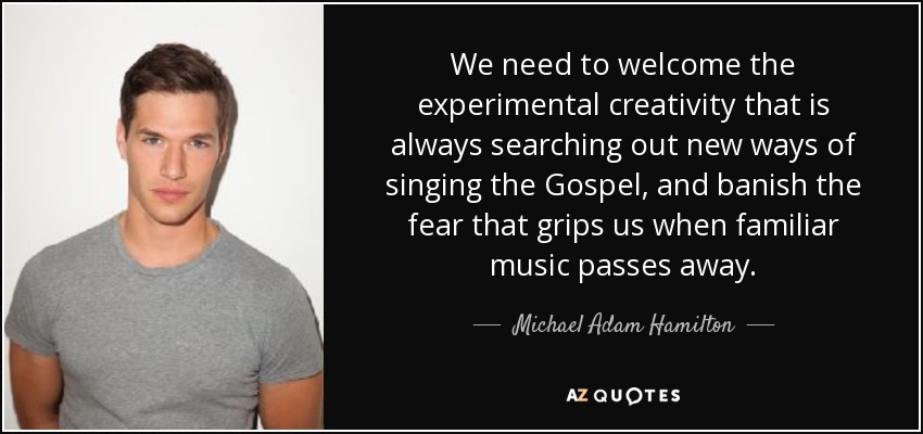 We need to welcome the experimental creativity that is always searching out new ways of singing the Gospel, and banish the fear that grips us when familiar music passes away. - Michael Adam Hamilton