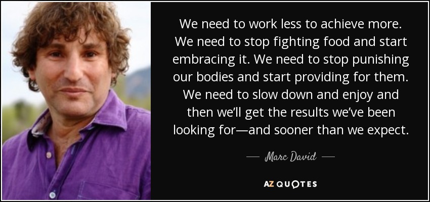 We need to work less to achieve more. We need to stop fighting food and start embracing it. We need to stop punishing our bodies and start providing for them. We need to slow down and enjoy and then we’ll get the results we’ve been looking for—and sooner than we expect. - Marc David