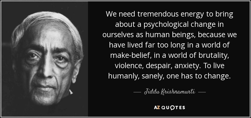 We need tremendous energy to bring about a psychological change in ourselves as human beings, because we have lived far too long in a world of make-belief, in a world of brutality, violence, despair, anxiety. To live humanly, sanely, one has to change. - Jiddu Krishnamurti