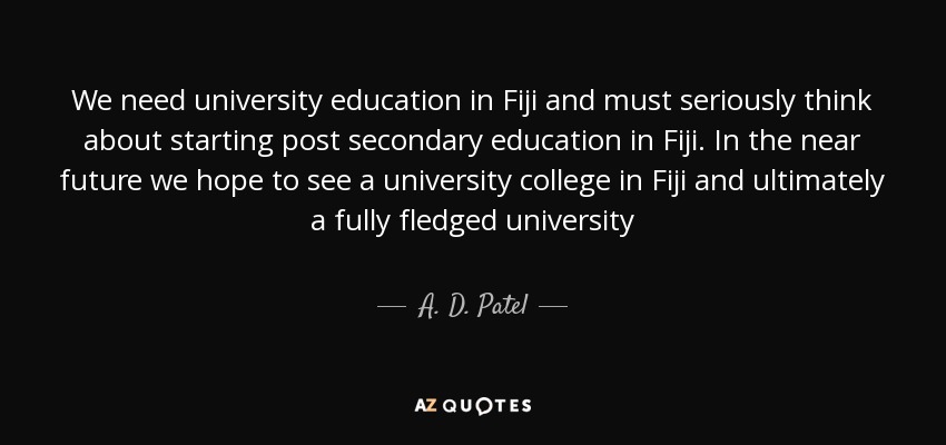 We need university education in Fiji and must seriously think about starting post secondary education in Fiji. In the near future we hope to see a university college in Fiji and ultimately a fully fledged university - A. D. Patel