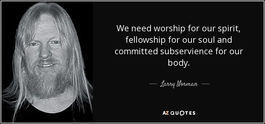 We need worship for our spirit, fellowship for our soul and committed subservience for our body. - Larry Norman