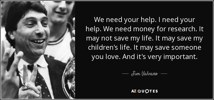 We need your help. I need your help. We need money for research. It may not save my life. It may save my children's life. It may save someone you love. And it's very important. - Jim Valvano