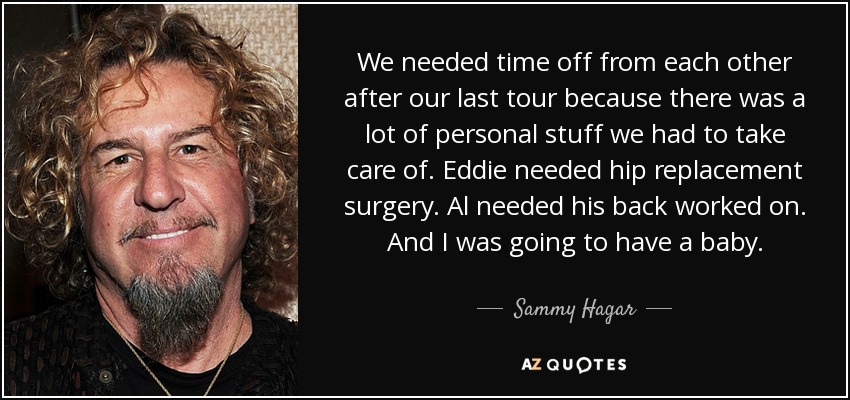 We needed time off from each other after our last tour because there was a lot of personal stuff we had to take care of. Eddie needed hip replacement surgery. Al needed his back worked on. And I was going to have a baby. - Sammy Hagar