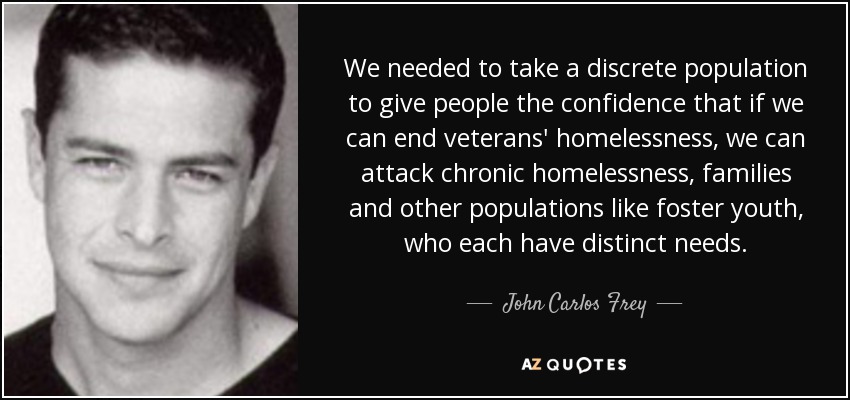 We needed to take a discrete population to give people the confidence that if we can end veterans' homelessness , we can attack chronic homelessness, families and other populations like foster youth, who each have distinct needs. - John Carlos Frey