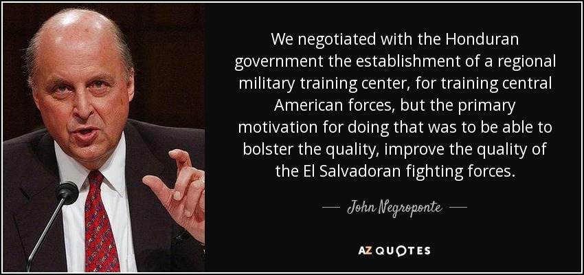 We negotiated with the Honduran government the establishment of a regional military training center, for training central American forces, but the primary motivation for doing that was to be able to bolster the quality, improve the quality of the El Salvadoran fighting forces. - John Negroponte