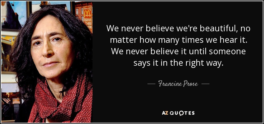 We never believe we're beautiful, no matter how many times we hear it. We never believe it until someone says it in the right way. - Francine Prose